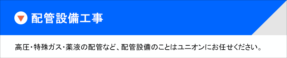 高圧ガス、特殊ガス、ガスヤード、一般ステンレス、薬液供給、真空、クールミスト、排気ダクト、サニタリー、ＰＶＣ、超大型スペースチャンバー、配管設備に伴う搬入・据付工事など。配管設備工事